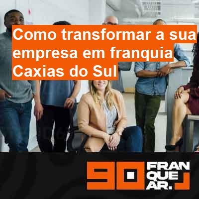 Como transformar a sua empresa em franquia-em-caxias-do-sul